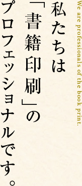 私たちは「書籍印刷」のプロフェッショナルです。We are professionals of the book print. 