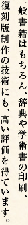 一般書籍はもちろん、辞典や学術書の印刷、復刻版制作の技術にも、高い評価を得ています。